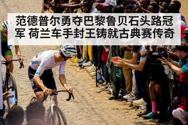 范德普尔勇夺巴黎鲁贝石头路冠军 荷兰车手封王铸就古典赛传奇