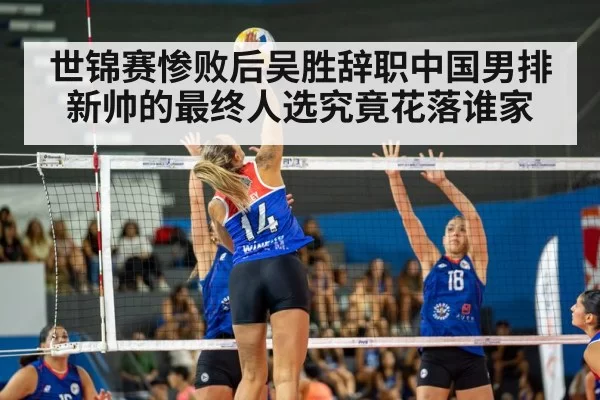 世锦赛惨败后吴胜辞职中国男排新帅的最终人选究竟花落谁家