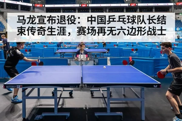 马龙宣布退役：中国乒乓球队长结束传奇生涯，赛场再无六边形战士